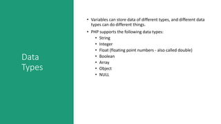 Data
Types
• Variables can store data of different types, and different data
types can do different things.
• PHP supports the following data types:
• String
• Integer
• Float (floating point numbers - also called double)
• Boolean
• Array
• Object
• NULL
 