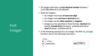 PHP
Integer
• An integer data type is a non-decimal number between -
2,147,483,648 and 2,147,483,647.
• Rules for integers:
• An integer must have at least one digit
• An integer must not have a decimal point
• An integer can be either positive or negative
• Integers can be specified in three formats: decimal (10-
based), hexadecimal (16-based - prefixed with 0x) or
octal (8-based - prefixed with 0)
• In the following example $x is an integer. The PHP var_dump()
function returns the data type and value:
<?php
$x = 5985;
var_dump($x);
?>
 