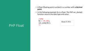 PHP Float
• A float (floating point number) is a number with a decimal
point.
• In the following example $x is a float. The PHP var_dump()
function returns the data type and value:
<?php
$x = 10.365;
var_dump($x);
?>
 
