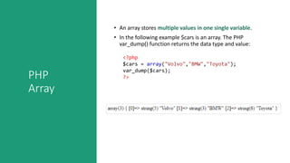 PHP
Array
• An array stores multiple values in one single variable.
• In the following example $cars is an array. The PHP
var_dump() function returns the data type and value:
<?php
$cars = array("Volvo","BMW","Toyota");
var_dump($cars);
?>
 