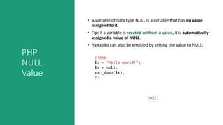 PHP
NULL
Value
• A variable of data type NULL is a variable that has no value
assigned to it.
• Tip: If a variable is created without a value, it is automatically
assigned a value of NULL.
• Variables can also be emptied by setting the value to NULL:
<?php
$x = "Hello world!";
$x = null;
var_dump($x);
?>
 
