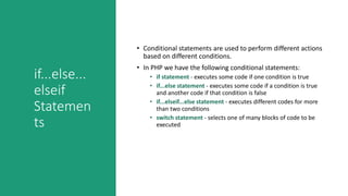 if...else...
elseif
Statemen
ts
• Conditional statements are used to perform different actions
based on different conditions.
• In PHP we have the following conditional statements:
• if statement - executes some code if one condition is true
• if...else statement - executes some code if a condition is true
and another code if that condition is false
• if...elseif...else statement - executes different codes for more
than two conditions
• switch statement - selects one of many blocks of code to be
executed
 