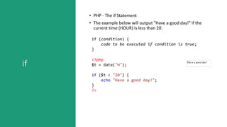 if
• PHP - The if Statement
• The example below will output "Have a good day!" if the
current time (HOUR) is less than 20:
if (condition) {
code to be executed if condition is true;
}
<?php
$t = date("H");
if ($t < "20") {
echo "Have a good day!";
}
?>
 