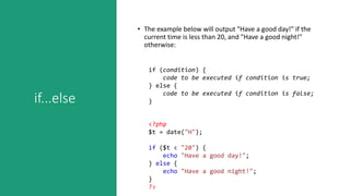 if...else
• The example below will output "Have a good day!" if the
current time is less than 20, and "Have a good night!"
otherwise:
if (condition) {
code to be executed if condition is true;
} else {
code to be executed if condition is false;
}
<?php
$t = date("H");
if ($t < "20") {
echo "Have a good day!";
} else {
echo "Have a good night!";
}
?>
 