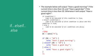 if...elseif..
.else
• The example below will output "Have a good morning!" if the
current time is less than 10, and "Have a good day!" if the
current time is less than 20. Otherwise it will output "Have a
good night!":
if (condition) {
code to be executed if this condition is true;
} elseif (condition) {
code to be executed if first condition is false and this
condition is true;
} else {
code to be executed if all conditions are false;
}
<?php
$t = date("H");
if ($t < "10") {
echo "Have a good morning!";
} elseif ($t < "20") {
echo "Have a good day!";
} else {
echo "Have a good night!";
}
?>
 