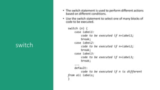 switch
• The switch statement is used to perform different actions
based on different conditions.
• Use the switch statement to select one of many blocks of
code to be executed.
switch (n) {
case label1:
code to be executed if n=label1;
break;
case label2:
code to be executed if n=label2;
break;
case label3:
code to be executed if n=label3;
break;
...
default:
code to be executed if n is different
from all labels;
}
 