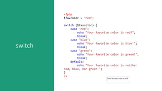 switch
<?php
$favcolor = "red";
switch ($favcolor) {
case "red":
echo "Your favorite color is red!";
break;
case "blue":
echo "Your favorite color is blue!";
break;
case "green":
echo "Your favorite color is green!";
break;
default:
echo "Your favorite color is neither
red, blue, nor green!";
}
?>
 