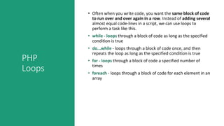 PHP
Loops
• Often when you write code, you want the same block of code
to run over and over again in a row. Instead of adding several
almost equal code-lines in a script, we can use loops to
perform a task like this.
• while - loops through a block of code as long as the specified
condition is true
• do...while - loops through a block of code once, and then
repeats the loop as long as the specified condition is true
• for - loops through a block of code a specified number of
times
• foreach - loops through a block of code for each element in an
array
 