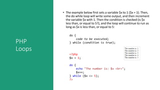 PHP
Loops
• The example below first sets a variable $x to 1 ($x = 1). Then,
the do while loop will write some output, and then increment
the variable $x with 1. Then the condition is checked (is $x
less than, or equal to 5?), and the loop will continue to run as
long as $x is less than, or equal to 5:
do {
code to be executed;
} while (condition is true);
<?php
$x = 1;
do {
echo "The number is: $x <br>";
$x++;
} while ($x <= 5);
?>
 