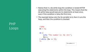 PHP
Loops
• Notice that in a do while loop the condition is tested AFTER
executing the statements within the loop. This means that the
do while loop would execute its statements at least once,
even if the condition is false the first time.
• The example below sets the $x variable to 6, then it runs the
loop, and then the condition is checked:
<?php
$x = 6;
do {
echo "The number is: $x <br>";
$x++;
} while ($x <= 5);
?>
 