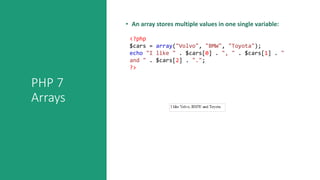 PHP 7
Arrays
• An array stores multiple values in one single variable:
<?php
$cars = array("Volvo", "BMW", "Toyota");
echo "I like " . $cars[0] . ", " . $cars[1] . "
and " . $cars[2] . ".";
?>
 