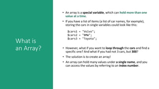 What is
an Array?
• An array is a special variable, which can hold more than one
value at a time.
• If you have a list of items (a list of car names, for example),
storing the cars in single variables could look like this:
$cars1 = "Volvo";
$cars2 = "BMW";
$cars3 = "Toyota";
• However, what if you want to loop through the cars and find a
specific one? And what if you had not 3 cars, but 300?
• The solution is to create an array!
• An array can hold many values under a single name, and you
can access the values by referring to an index number.
 