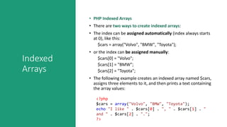 Indexed
Arrays
• PHP Indexed Arrays
• There are two ways to create indexed arrays:
• The index can be assigned automatically (index always starts
at 0), like this:
$cars = array("Volvo", "BMW", "Toyota");
• or the index can be assigned manually:
$cars[0] = "Volvo";
$cars[1] = "BMW";
$cars[2] = "Toyota";
• The following example creates an indexed array named $cars,
assigns three elements to it, and then prints a text containing
the array values:
<?php
$cars = array("Volvo", "BMW", "Toyota");
echo "I like " . $cars[0] . ", " . $cars[1] . "
and " . $cars[2] . ".";
?>
 