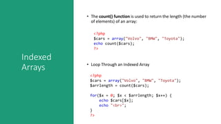 Indexed
Arrays
• The count() function is used to return the length (the number
of elements) of an array:
<?php
$cars = array("Volvo", "BMW", "Toyota");
echo count($cars);
?>
• Loop Through an Indexed Array
<?php
$cars = array("Volvo", "BMW", "Toyota");
$arrlength = count($cars);
for($x = 0; $x < $arrlength; $x++) {
echo $cars[$x];
echo "<br>";
}
?>
 