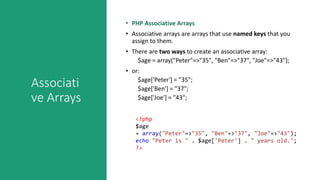 Associati
ve Arrays
• PHP Associative Arrays
• Associative arrays are arrays that use named keys that you
assign to them.
• There are two ways to create an associative array:
$age = array("Peter"=>"35", "Ben"=>"37", "Joe"=>"43");
• or:
$age['Peter'] = "35";
$age['Ben'] = "37";
$age['Joe'] = "43";
<?php
$age
= array("Peter"=>"35", "Ben"=>"37", "Joe"=>"43");
echo "Peter is " . $age['Peter'] . " years old.";
?>
 