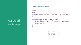Associati
ve Arrays
• PHP Associative Arrays
<?php
$age
= array("Peter"=>"35", "Ben"=>"37", "Joe"=>"43"
);
foreach($age as $x => $x_value) {
echo "Key=" . $x . ", Value=" . $x_value;
echo "<br>";
}
?>
 