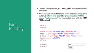 Form
Handling
• The PHP superglobals $_GET and $_POST are used to collect
form-data.
• When the user fills out the form above and clicks the submit
button, the form data is sent for processing to a PHP file
named "welcome.php". The form data is sent with the HTTP
POST method.
<html>
<body>
<form action="welcome.php" method="post">
Name: <input type="text" name="name"><br>
E-mail: <input type="text" name="email"><br>
<input type="submit">
</form>
</body>
</html>
 