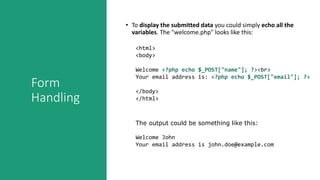 Form
Handling
• To display the submitted data you could simply echo all the
variables. The "welcome.php" looks like this:
<html>
<body>
Welcome <?php echo $_POST["name"]; ?><br>
Your email address is: <?php echo $_POST["email"]; ?>
</body>
</html>
The output could be something like this:
Welcome John
Your email address is john.doe@example.com
 