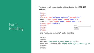 Form
Handling
• The same result could also be achieved using the HTTP GET
method:
<html>
<body>
<form action="welcome_get.php" method="get">
Name: <input type="text" name="name"><br>
E-mail: <input type="text" name="email"><br>
<input type="submit">
</form>
</body>
</html>
and "welcome_get.php" looks like this:
<html>
<body>
Welcome <?php echo $_GET["name"]; ?><br>
Your email address is: <?php echo $_GET["email"]; ?>
</body>
</html>
 