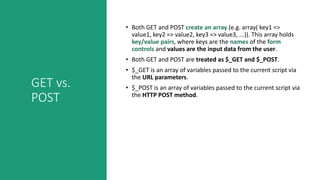 GET vs.
POST
• Both GET and POST create an array (e.g. array( key1 =>
value1, key2 => value2, key3 => value3, ...)). This array holds
key/value pairs, where keys are the names of the form
controls and values are the input data from the user.
• Both GET and POST are treated as $_GET and $_POST.
• $_GET is an array of variables passed to the current script via
the URL parameters.
• $_POST is an array of variables passed to the current script via
the HTTP POST method.
 