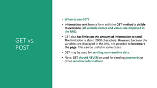 GET vs.
POST
• When to use GET?
• Information sent from a form with the GET method is visible
to everyone (all variable names and values are displayed in
the URL).
• GET also has limits on the amount of information to send.
The limitation is about 2000 characters. However, because the
variables are displayed in the URL, it is possible to bookmark
the page. This can be useful in some cases.
• GET may be used for sending non-sensitive data.
• Note: GET should NEVER be used for sending passwords or
other sensitive information!
 