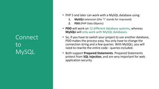 Connect
to
MySQL
• PHP 5 and later can work with a MySQL database using:
1. MySQLi extension (the "i" stands for improved)
2. PDO (PHP Data Objects)
• PDO will work on 12 different database systems, whereas
MySQLi will only work with MySQL databases.
• So, if you have to switch your project to use another database,
PDO makes the process easy. You only have to change the
connection string and a few queries. With MySQLi, you will
need to rewrite the entire code - queries included.
• Both support Prepared Statements. Prepared Statements
protect from SQL injection, and are very important for web
application security.
 