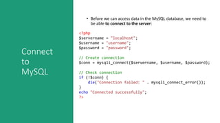 Connect
to
MySQL
• Before we can access data in the MySQL database, we need to
be able to connect to the server:
<?php
$servername = "localhost";
$username = "username";
$password = "password";
// Create connection
$conn = mysqli_connect($servername, $username, $password);
// Check connection
if (!$conn) {
die("Connection failed: " . mysqli_connect_error());
}
echo "Connected successfully";
?>
 