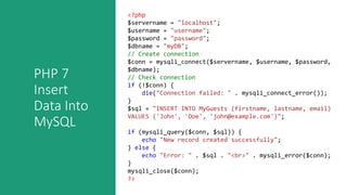 PHP 7
Insert
Data Into
MySQL
<?php
$servername = "localhost";
$username = "username";
$password = "password";
$dbname = "myDB";
// Create connection
$conn = mysqli_connect($servername, $username, $password,
$dbname);
// Check connection
if (!$conn) {
die("Connection failed: " . mysqli_connect_error());
}
$sql = "INSERT INTO MyGuests (firstname, lastname, email)
VALUES ('John', 'Doe', 'john@example.com')";
if (mysqli_query($conn, $sql)) {
echo "New record created successfully";
} else {
echo "Error: " . $sql . "<br>" . mysqli_error($conn);
}
mysqli_close($conn);
?>
 