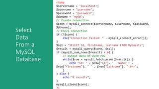 Select
Data
From a
MySQL
Database
<?php
$servername = "localhost";
$username = "username";
$password = "password";
$dbname = "myDB";
// Create connection
$conn = mysqli_connect($servername, $username, $password,
$dbname);
// Check connection
if (!$conn) {
die("Connection failed: " . mysqli_connect_error());
}
$sql = "SELECT id, firstname, lastname FROM MyGuests";
$result = mysqli_query($conn, $sql);
if (mysqli_num_rows($result) > 0) {
// output data of each row
while($row = mysqli_fetch_assoc($result)) {
echo "id: " . $row["id"]. " - Name: " .
$row["firstname"]. " " . $row["lastname"]. "<br>";
}
} else {
echo "0 results";
}
mysqli_close($conn);
?>
 