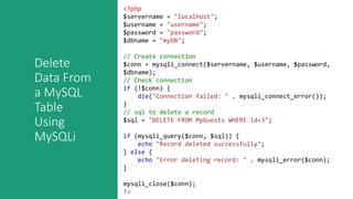 Delete
Data From
a MySQL
Table
Using
MySQLi
<?php
$servername = "localhost";
$username = "username";
$password = "password";
$dbname = "myDB";
// Create connection
$conn = mysqli_connect($servername, $username, $password,
$dbname);
// Check connection
if (!$conn) {
die("Connection failed: " . mysqli_connect_error());
}
// sql to delete a record
$sql = "DELETE FROM MyGuests WHERE id=3";
if (mysqli_query($conn, $sql)) {
echo "Record deleted successfully";
} else {
echo "Error deleting record: " . mysqli_error($conn);
}
mysqli_close($conn);
?>
 