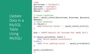 Update
Data In a
MySQL
Table
Using
MySQLi
<?php
$servername = "localhost";
$username = "username";
$password = "password";
$dbname = "myDB";
// Create connection
$conn = mysqli_connect($servername, $username, $password,
$dbname);
// Check connection
if (!$conn) {
die("Connection failed: " . mysqli_connect_error());
}
$sql = "UPDATE MyGuests SET lastname='Doe' WHERE id=2";
if (mysqli_query($conn, $sql)) {
echo "Record updated successfully";
} else {
echo "Error updating record: " . mysqli_error($conn);
}
mysqli_close($conn);
?>
 