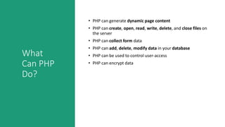What
Can PHP
Do?
• PHP can generate dynamic page content
• PHP can create, open, read, write, delete, and close files on
the server
• PHP can collect form data
• PHP can add, delete, modify data in your database
• PHP can be used to control user-access
• PHP can encrypt data
 