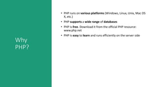 Why
PHP?
• PHP runs on various platforms (Windows, Linux, Unix, Mac OS
X, etc.)
• PHP supports a wide range of databases
• PHP is free. Download it from the official PHP resource:
www.php.net
• PHP is easy to learn and runs efficiently on the server side
 