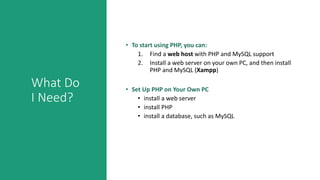 What Do
I Need?
• To start using PHP, you can:
1. Find a web host with PHP and MySQL support
2. Install a web server on your own PC, and then install
PHP and MySQL (Xampp)
• Set Up PHP on Your Own PC
• install a web server
• install PHP
• install a database, such as MySQL
 