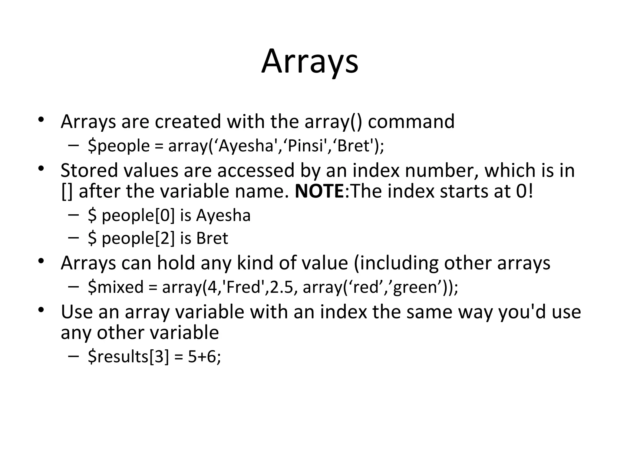 Arrays Arrays are created with the array() command $people = array(‘Ayesha',‘Pinsi',‘Bret'); Stored values are accessed by an index number, which is in [] after the variable name. NOTE :The index starts at 0! $ people[0] is Ayesha $ people[2] is Bret Arrays can hold any kind of value (including other arrays $mixed = array(4,'Fred',2.5, array(‘red’,’green’)); Use an array variable with an index the same way you'd use any other variable $results[3] = 5+6; 