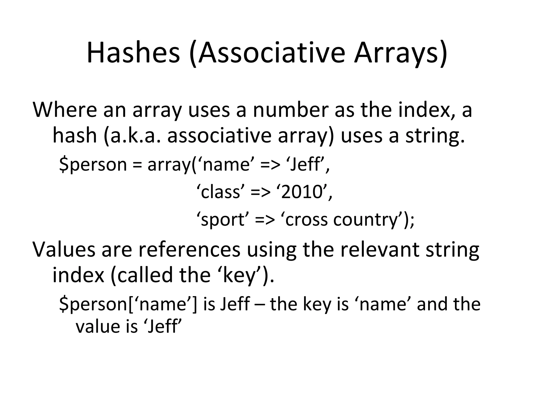 Hashes (Associative Arrays) Where an array uses a number as the index, a hash (a.k.a. associative array) uses a string. $person = array(‘name’ => ‘Jeff’, ‘ class’ => ‘2010’, ‘ sport’ => ‘cross country’); Values are references using the relevant string index (called the ‘key’). $person[‘name’] is Jeff – the key is ‘name’ and the value is ‘Jeff’ 