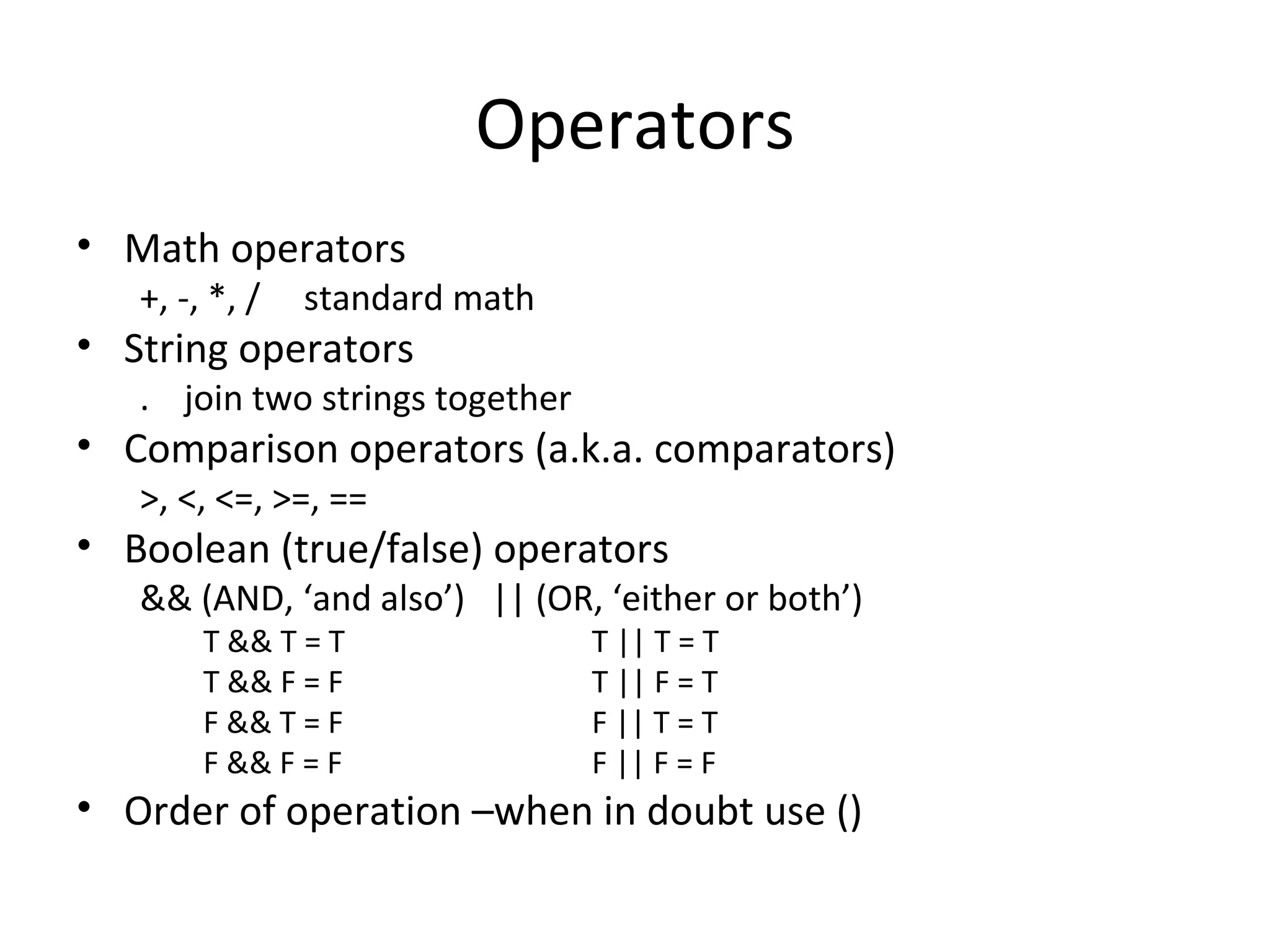 Operators Math operators +, -, *, / standard math String operators . join two strings together Comparison operators (a.k.a. comparators) >, <, <=, >=, == Boolean (true/false) operators && (AND, ‘and also’) || (OR, ‘either or both’) T && T = T T || T = T T && F = F T || F = T F && T = F F || T = T F && F = F F || F = F Order of operation –when in doubt use () 