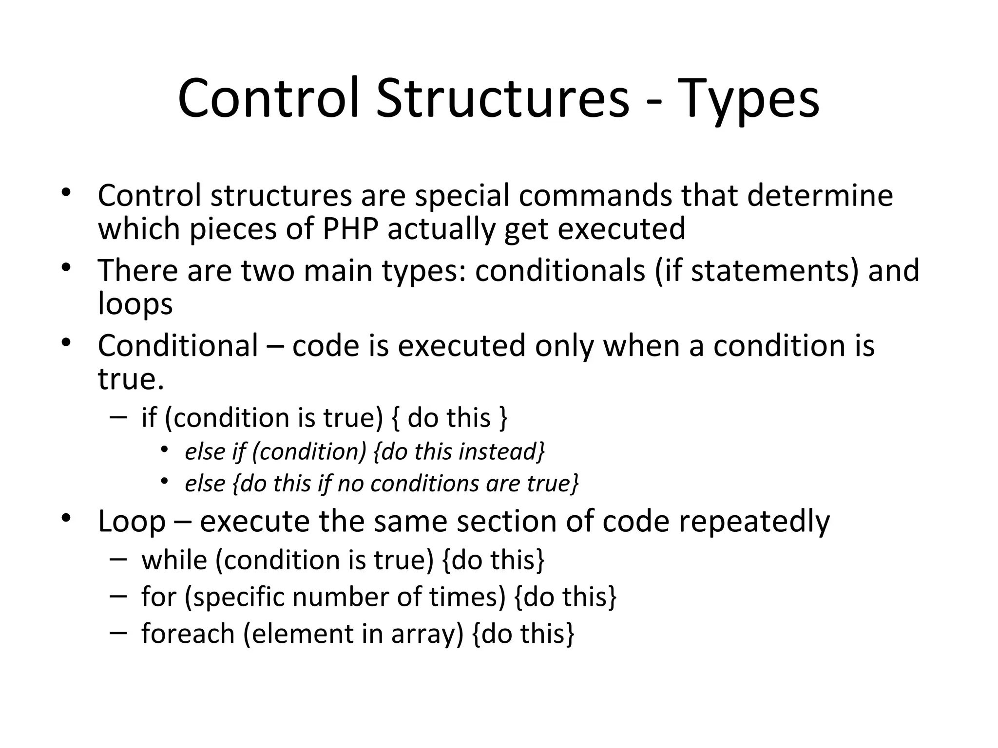 Control Structures - Types Control structures are special commands that determine which pieces of PHP actually get executed There are two main types: conditionals (if statements) and loops Conditional – code is executed only when a condition is true. if (condition is true) { do this } else if (condition) {do this instead} else {do this if no conditions are true} Loop – execute the same section of code repeatedly while (condition is true) {do this} for (specific number of times) {do this} foreach (element in array) {do this} 
