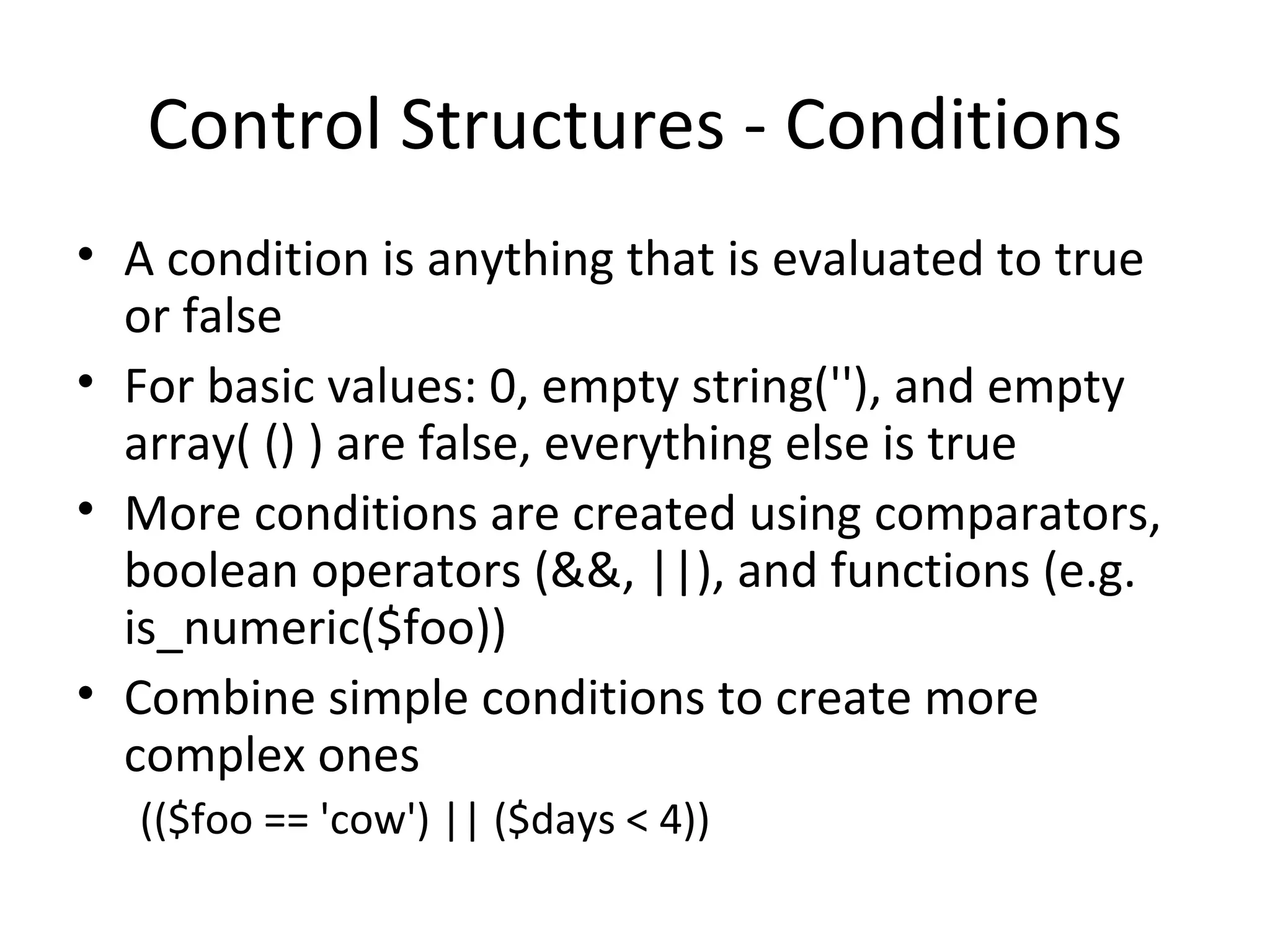 Control Structures - Conditions A condition is anything that is evaluated to true or false For basic values: 0, empty string(''), and empty array( () ) are false, everything else is true More conditions are created using comparators, boolean operators (&&, ||), and functions (e.g. is_numeric($foo)) Combine simple conditions to create more complex ones (($foo == 'cow') || ($days < 4)) 