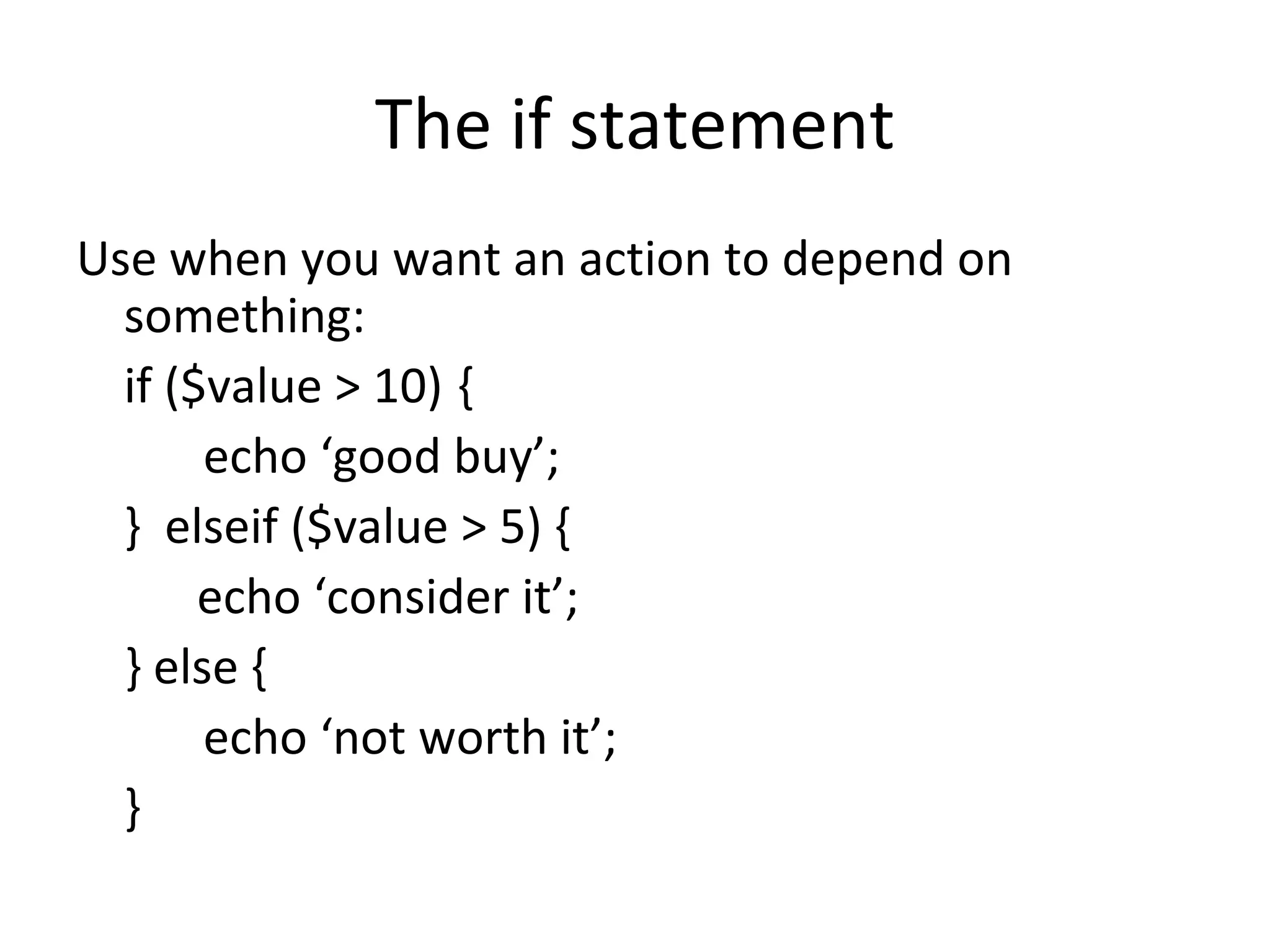 The if statement Use when you want an action to depend on something: if ($value > 10) { echo ‘good buy’; } elseif ($value > 5) { echo ‘consider it’; } else { echo ‘not worth it’; } 