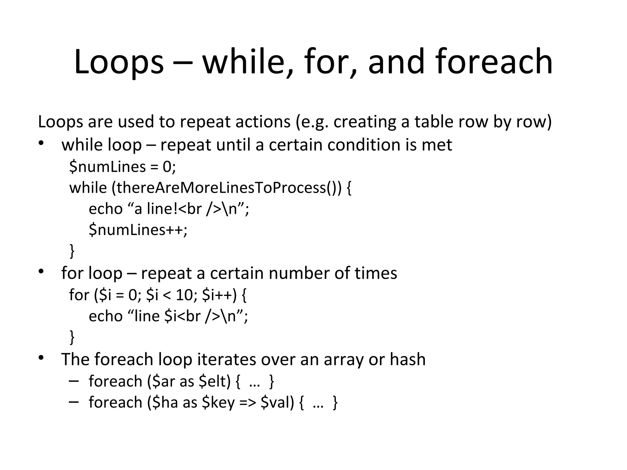 Loops – while, for, and foreach Loops are used to repeat actions (e.g. creating a table row by row) while loop – repeat until a certain condition is met $numLines = 0; while (thereAreMoreLinesToProcess()) { echo “a line!<br />\n”; $numLines++; } for loop – repeat a certain number of times for ($i = 0; $i < 10; $i++) { echo “line $i<br />\n”; } The foreach loop iterates over an array or hash foreach ($ar as $elt) { … } foreach ($ha as $key => $val) { … } 