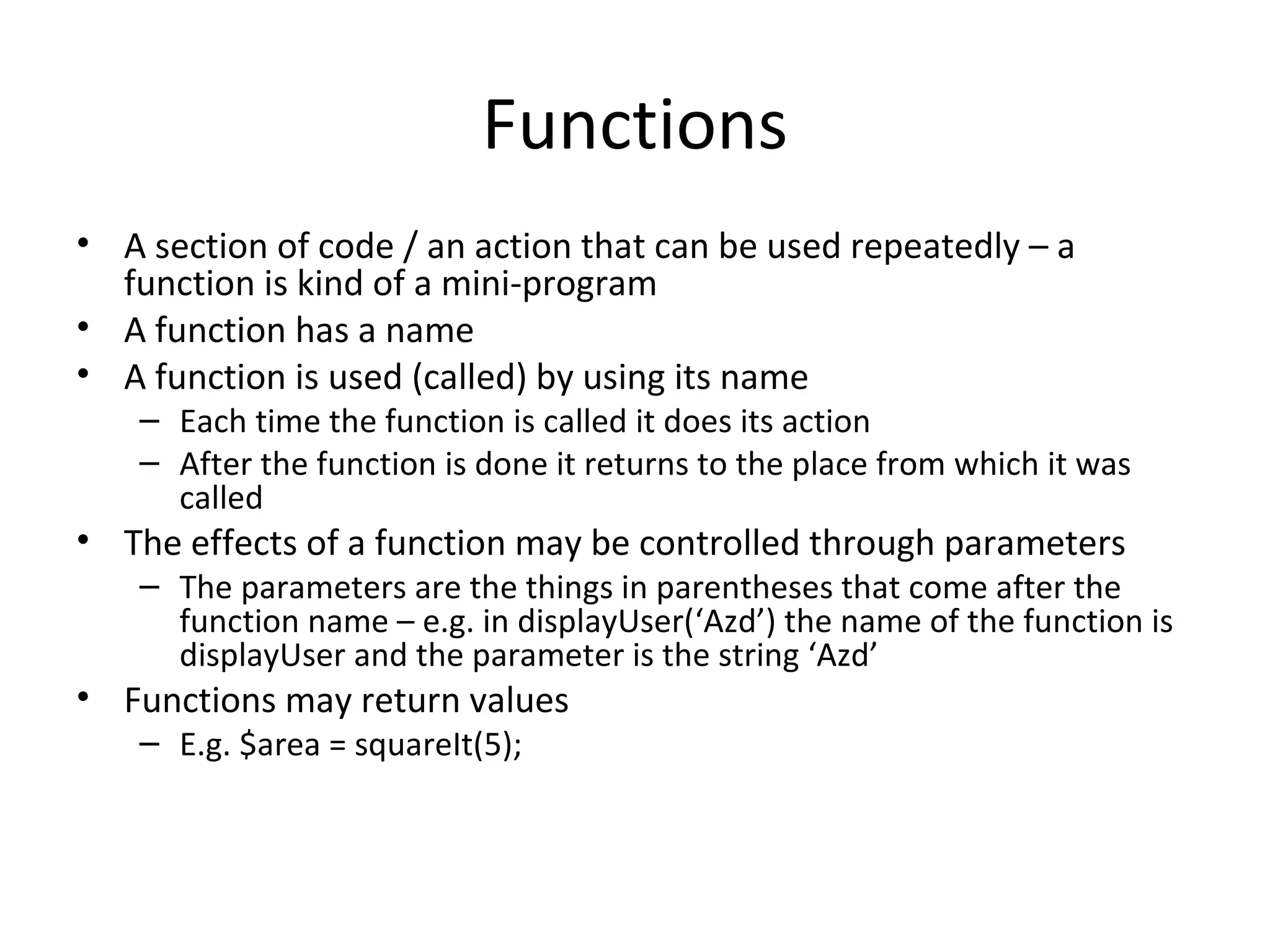 Functions A section of code / an action that can be used repeatedly – a function is kind of a mini-program A function has a name A function is used (called) by using its name Each time the function is called it does its action After the function is done it returns to the place from which it was called The effects of a function may be controlled through parameters The parameters are the things in parentheses that come after the function name – e.g. in displayUser(‘Azd’) the name of the function is displayUser and the parameter is the string ‘Azd’ Functions may return values E.g. $area = squareIt(5); 