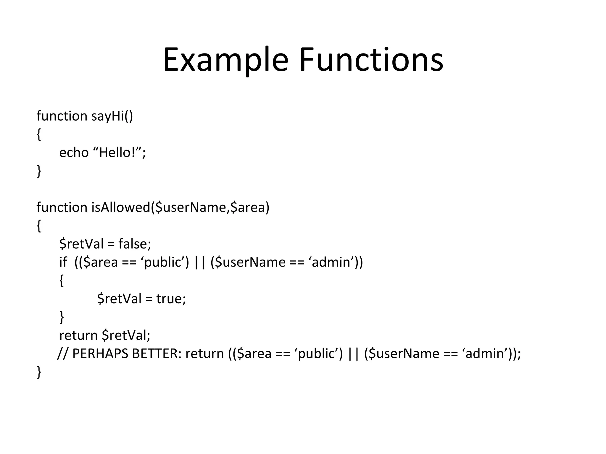 Example Functions function sayHi() { echo “Hello!”; } function isAllowed($userName,$area) { $retVal = false; if (($area == ‘public’) || ($userName == ‘admin’)) { $retVal = true; } return $retVal; // PERHAPS BETTER: return (($area == ‘public’) || ($userName == ‘admin’)); } 