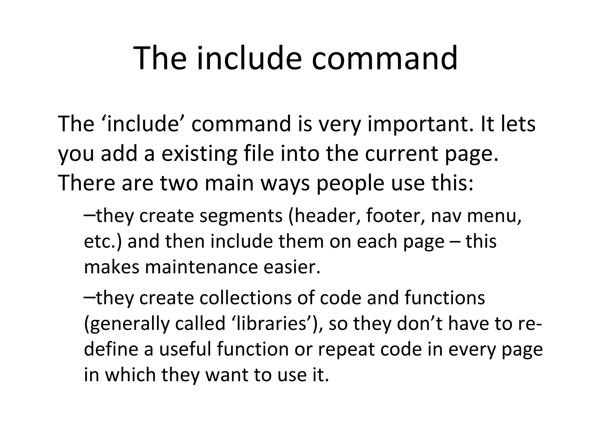 The include command The ‘include’ command is very important. It lets you add a existing file into the current page. There are two main ways people use this: they create segments (header, footer, nav menu, etc.) and then include them on each page – this makes maintenance easier. they create collections of code and functions (generally called ‘libraries’), so they don’t have to re-define a useful function or repeat code in every page in which they want to use it. 
