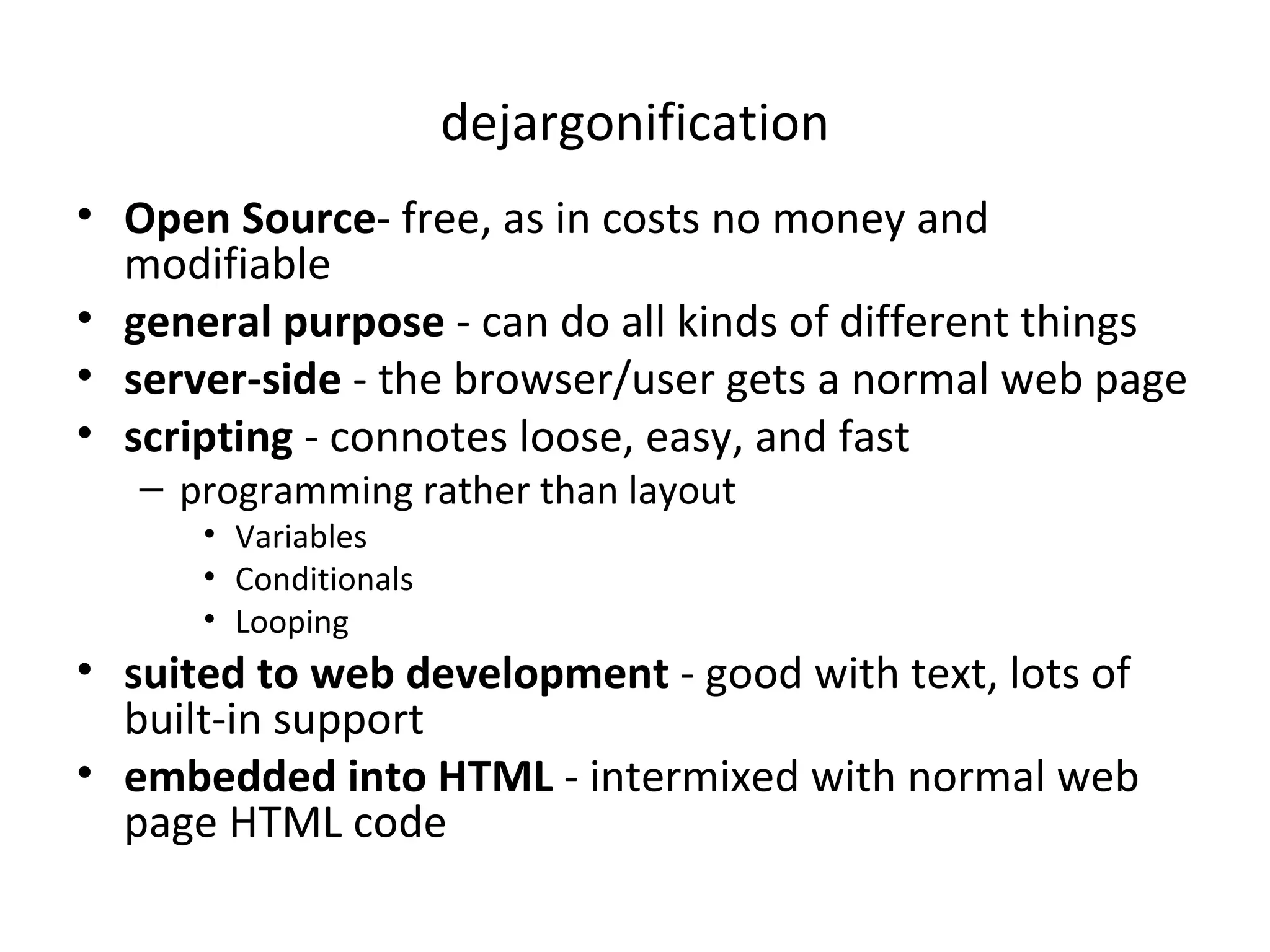 dejargonification Open Source - free, as in costs no money and modifiable general purpose - can do all kinds of different things server-side - the browser/user gets a normal web page scripting - connotes loose, easy, and fast programming rather than layout Variables Conditionals Looping suited to web development - good with text, lots of built-in support embedded into HTML - intermixed with normal web page HTML code 