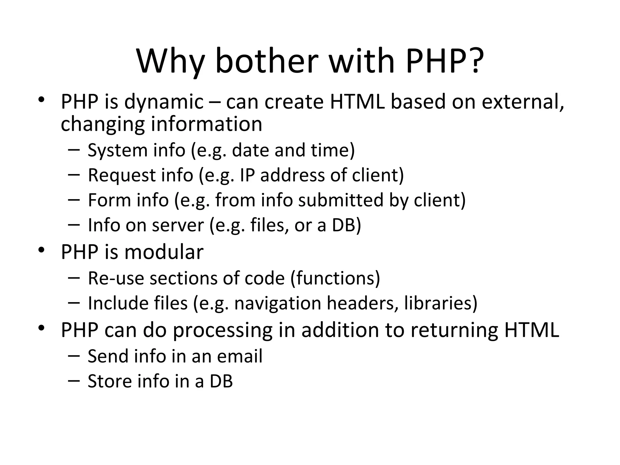 Why bother with PHP? PHP is dynamic – can create HTML based on external, changing information System info (e.g. date and time) Request info (e.g. IP address of client) Form info (e.g. from info submitted by client) Info on server (e.g. files, or a DB) PHP is modular Re-use sections of code (functions) Include files (e.g. navigation headers, libraries) PHP can do processing in addition to returning HTML Send info in an email Store info in a DB 