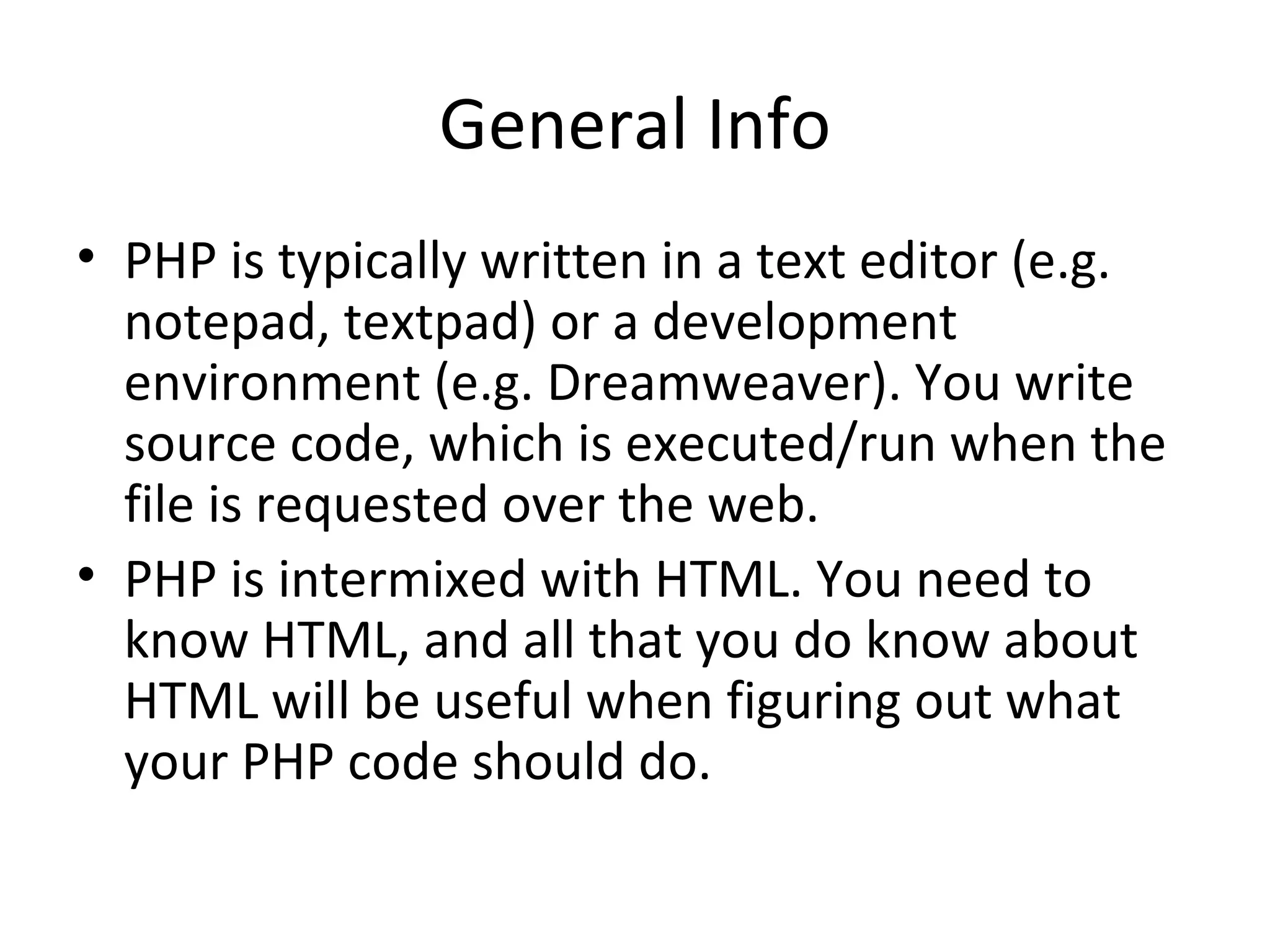 General Info PHP is typically written in a text editor (e.g. notepad, textpad) or a development environment (e.g. Dreamweaver). You write source code, which is executed/run when the file is requested over the web. PHP is intermixed with HTML. You need to know HTML, and all that you do know about HTML will be useful when figuring out what your PHP code should do. 