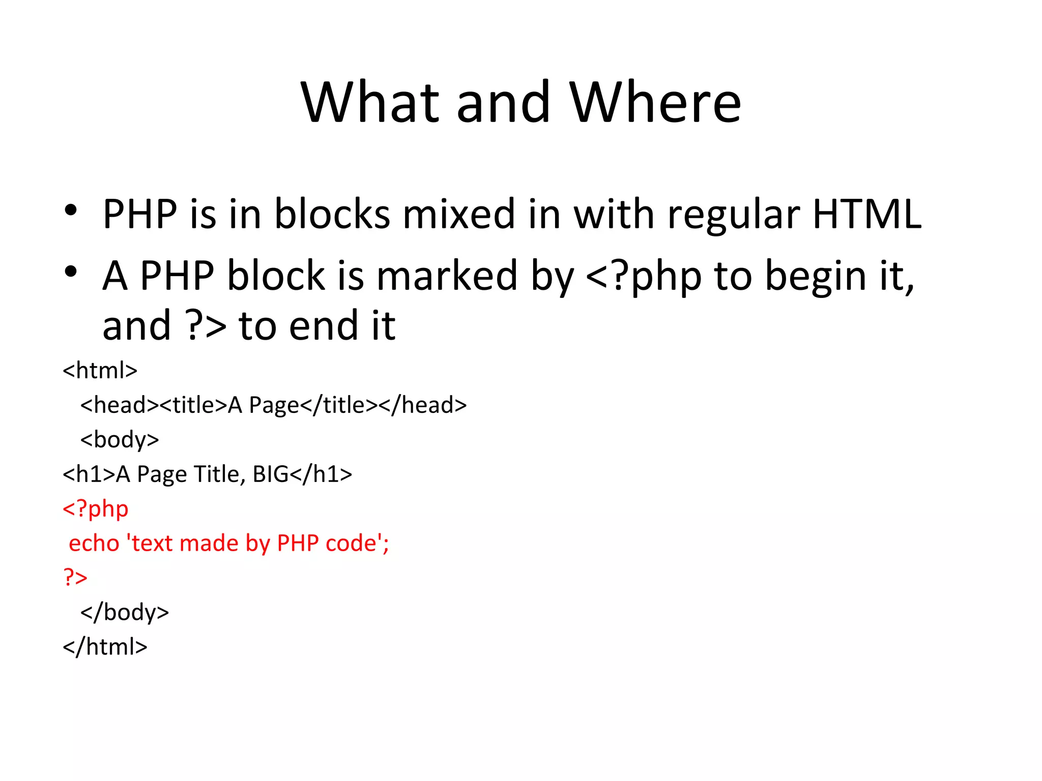 What and Where PHP is in blocks mixed in with regular HTML A PHP block is marked by <?php to begin it, and ?> to end it <html> <head><title>A Page</title></head> <body> <h1>A Page Title, BIG</h1> <?php echo 'text made by PHP code'; ?> </body> </html> 