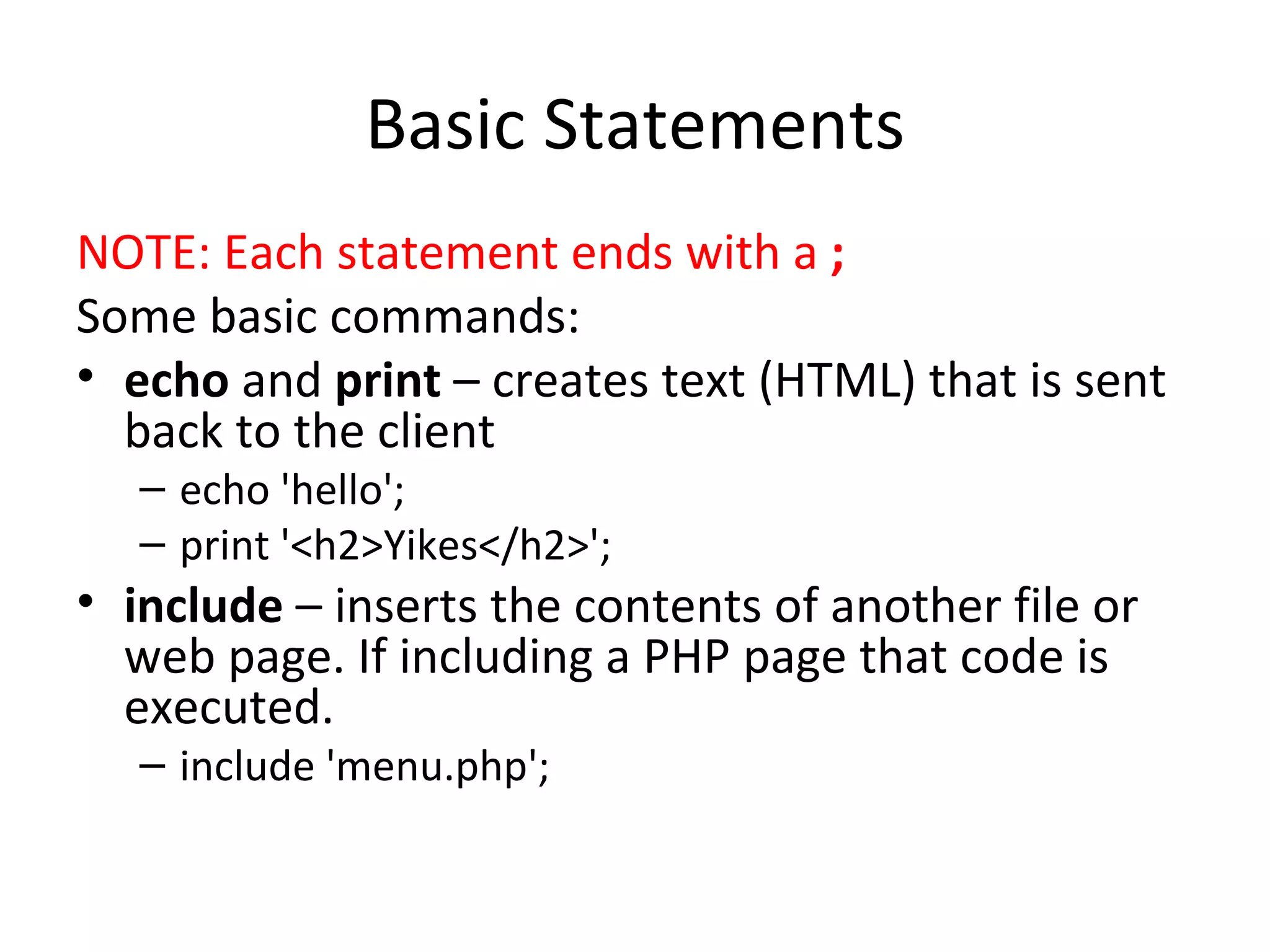 Basic Statements NOTE: Each statement ends with a ; Some basic commands: echo and print – creates text (HTML) that is sent back to the client echo 'hello'; print '<h2>Yikes</h2>'; include – inserts the contents of another file or web page. If including a PHP page that code is executed. include 'menu.php'; 