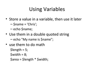 Using Variables Store a value in a variable, then use it later $name = 'Chris'; echo $name; Use them in a double quoted string echo "My name is $name"; use them to do math $length = 5; $width = 8; $area = $length * $width; 